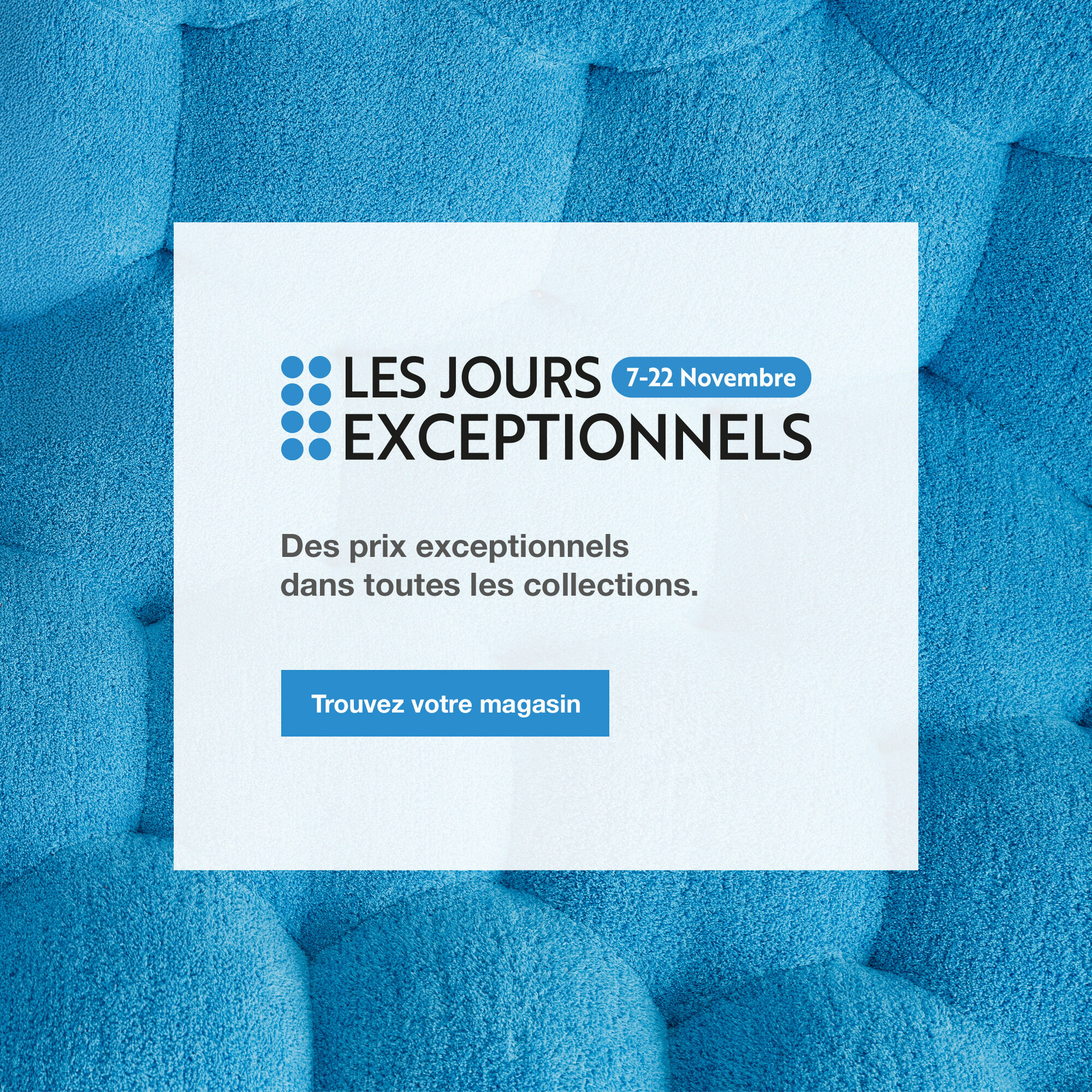 Les Jours Exceptionnels : du 7 au 22 novembre. Trouvez votre magasin.