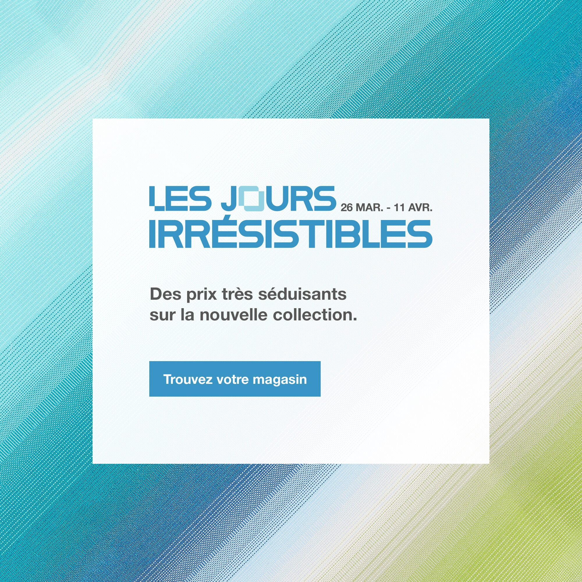 Les Jours Irr&eacute;sistibles, jusqu'au 11 avril. Trouvez votre magasin.