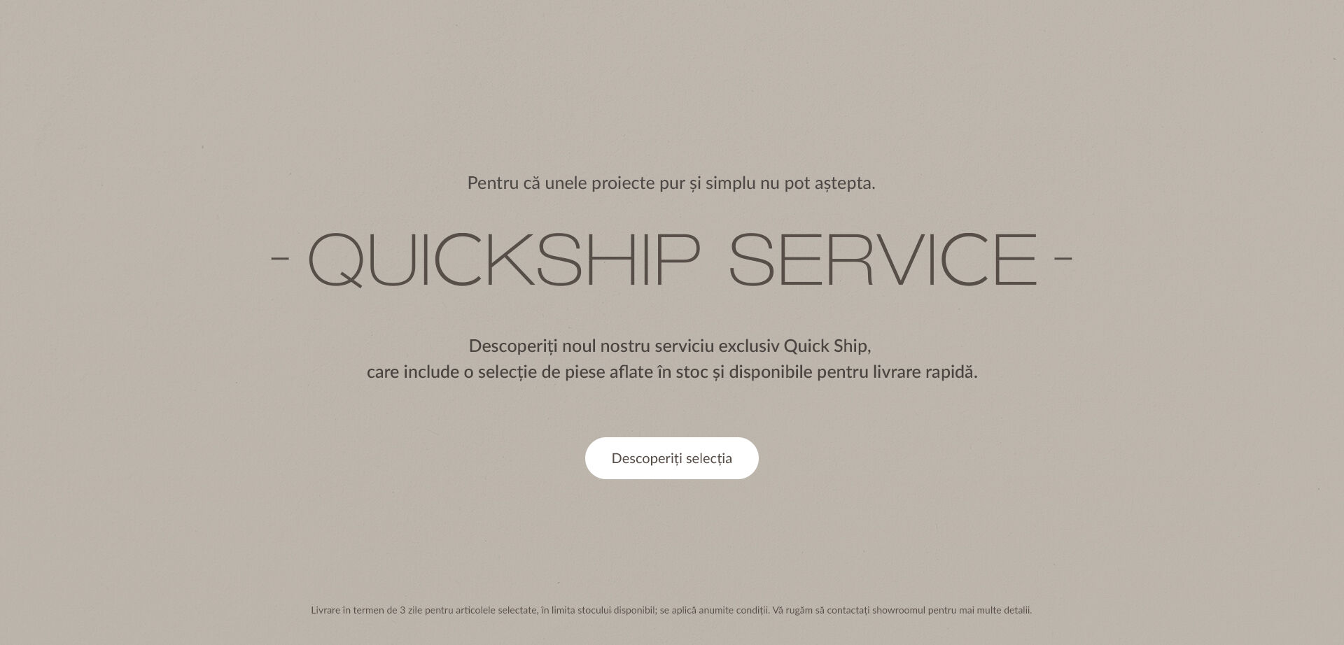 Pentru că unele proiecte pur și simplu nu pot aștepta. - Quickship Service - Descoperiți noul nostru serviciu exclusiv Quick Ship, care include o selecție de piese aflate &icirc;n stoc și disponibile pentru livrare rapidă. Descoperiți selecția. Livrare &icirc;n termen de 3 zile pentru articolele selectate, &icirc;n limita stocului disponibil; se aplică anumite condiții. Vă rugăm să contactați showroomul pentru mai multe detalii.