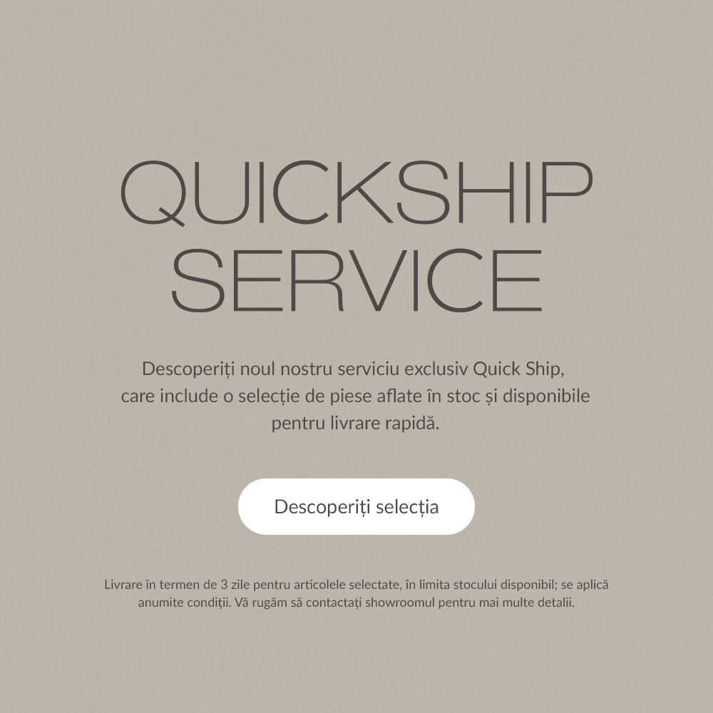 Quickship Service - Descoperiți noul nostru serviciu exclusiv Quick Ship, care include o selecție de piese aflate &icirc;n stoc și disponibile pentru livrare rapidă. Descoperiți selecția. Livrare &icirc;n termen de 3 zile pentru articolele selectate, &icirc;n limita stocului disponibil; se aplică anumite condiții. Vă rugăm să contactați showroomul pentru mai multe detalii.