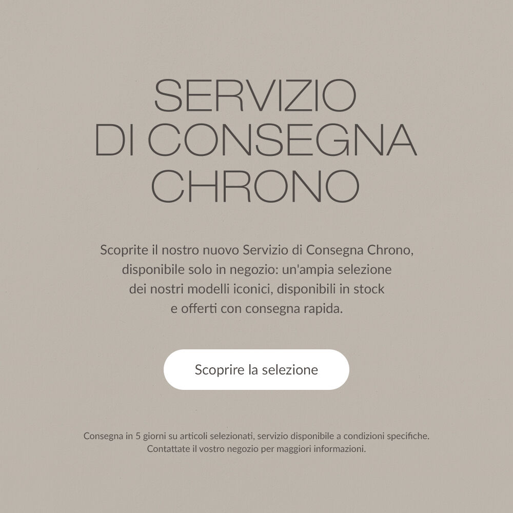 SERVIZIO DI CONSEGNA CHRONO. Scoprite il nostro nuovo Servizio di Consegna Chrono, disponibile solo in negozio: un'ampia selezione dei nostri modelli iconici, disponibili in stock e offerti con consegna rapida. | Scoprire la selezione | Consegna in 5 giorni su articoli selezionati, servizio disponibile a condizioni specifiche. Contattate il vostro negozio per maggiori informazioni.