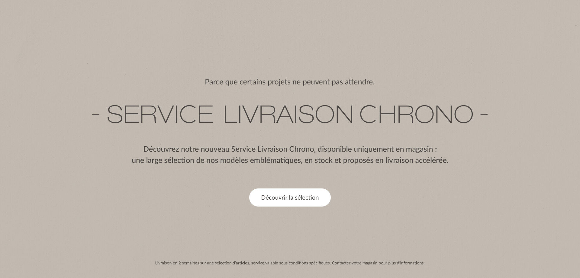SERVICE LIVRAISON CHRONO. Découvrez notre nouveau Service Livraison Chrono, disponible uniquement en magasin : une large sélection de nos modèles emblématiques, en stock et proposés en livraison accélérée. | Découvrir la sélection | Livraison en 2 semaines sur une sélection d'articles, service valable sous conditions spécifiques. Contactez votre magasin pour plus d'informations.