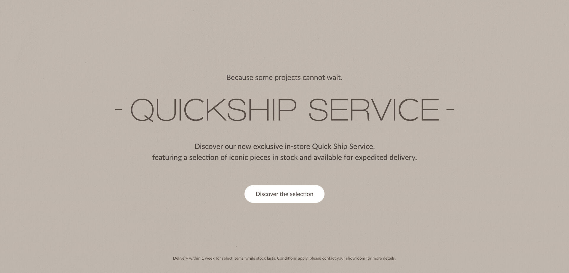 Quickship Service - Discover our new exclusive in-store Quick Ship Service, featuring a selection of iconic pieces in stock and available for expedited delivery. Discover the selection. Delivery within 1 week for select items, while stock lasts. Conditions apply, please contact your showroom for more details.
