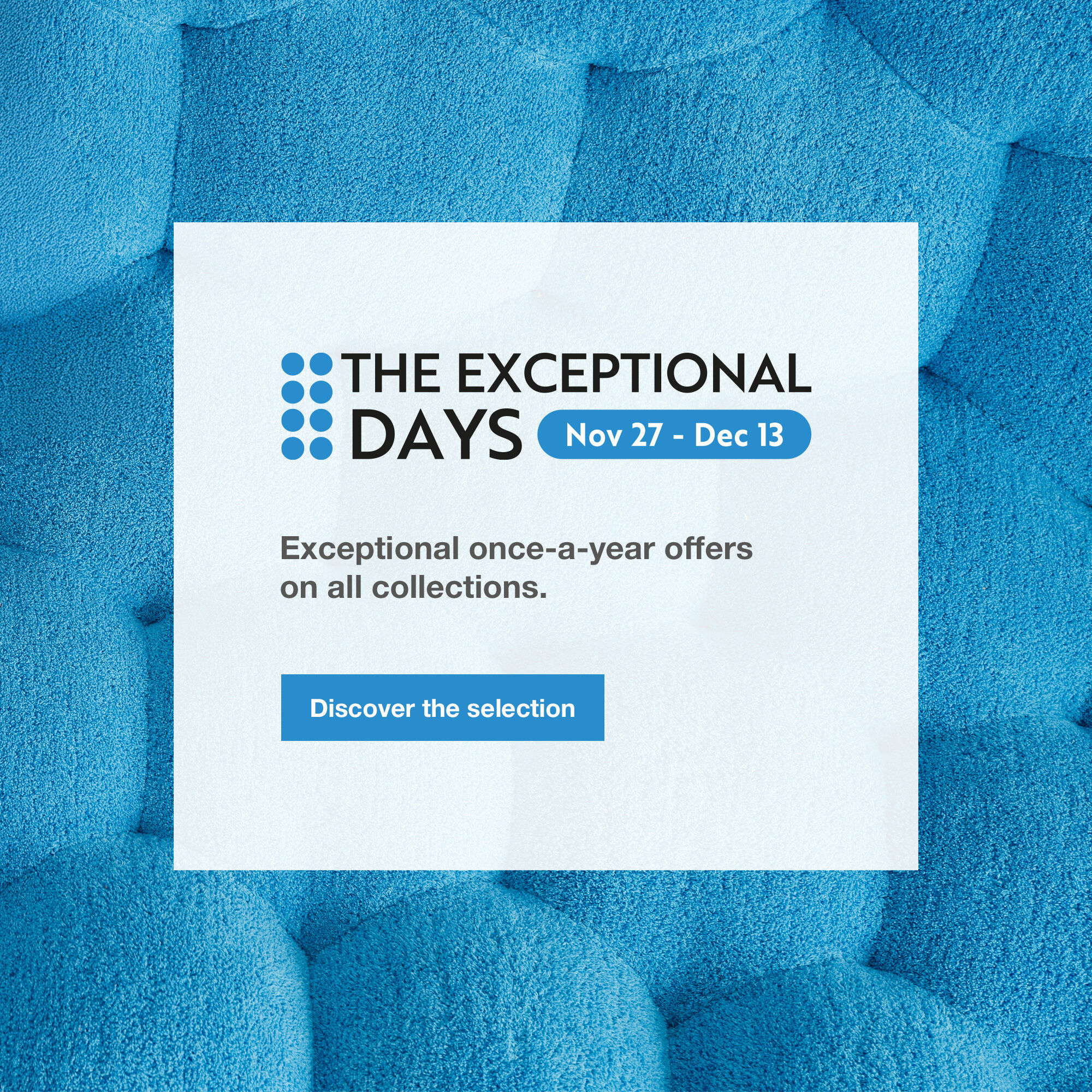 The Exceptional Days : from November 27 to December 13. Exceptional once-a-year offers on all collections. Discover the selection.