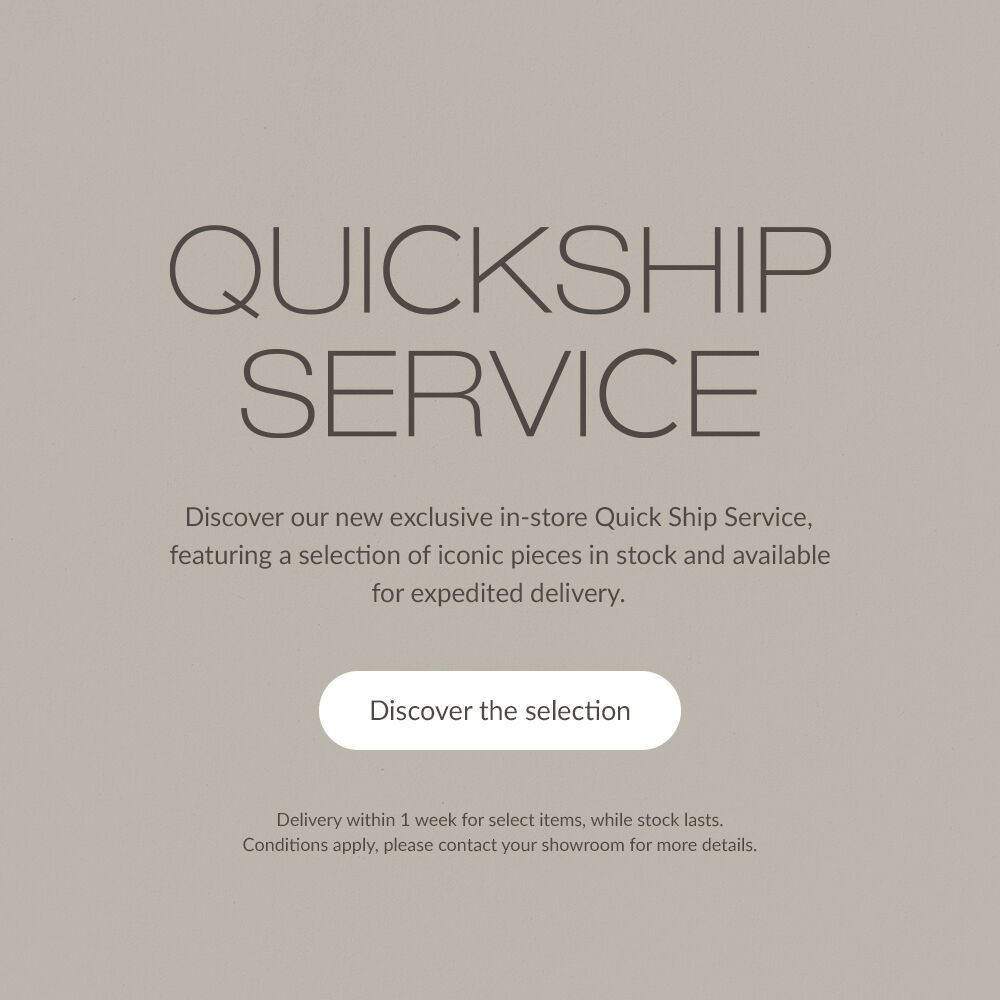 QUICKSHIP SERVICE. Discover our new exclusive in-store Quick Ship Service, featuring a selection of iconic pieces in stock and available for expedited delivery. | Discover the selection | Delivery within 1 week for select items, while stock lasts. Conditions apply, please contact your showroom for more details.