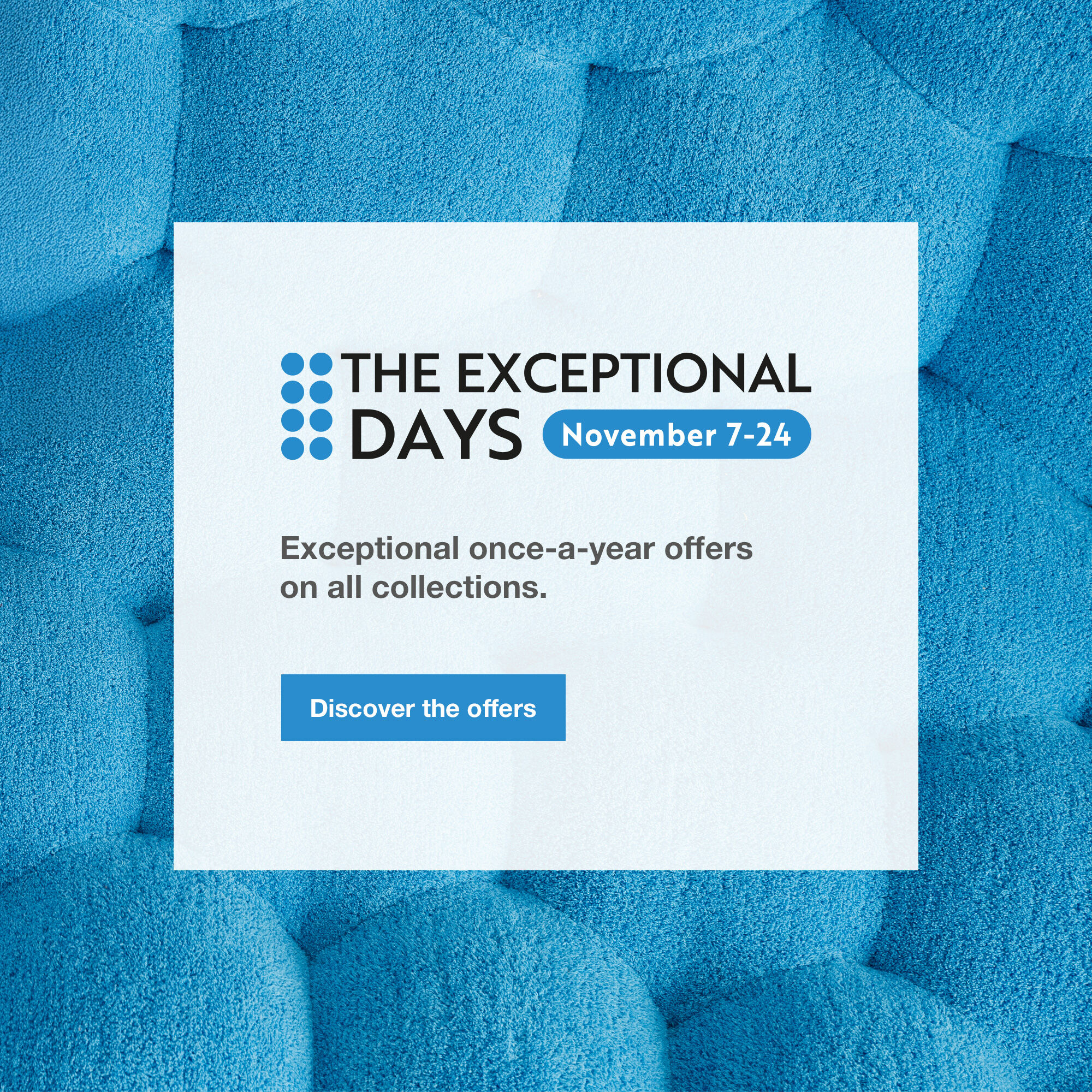 The Exceptional Days: from November 7th to 24th. Exceptional once-a-year offers on all collections. Discover the offers.