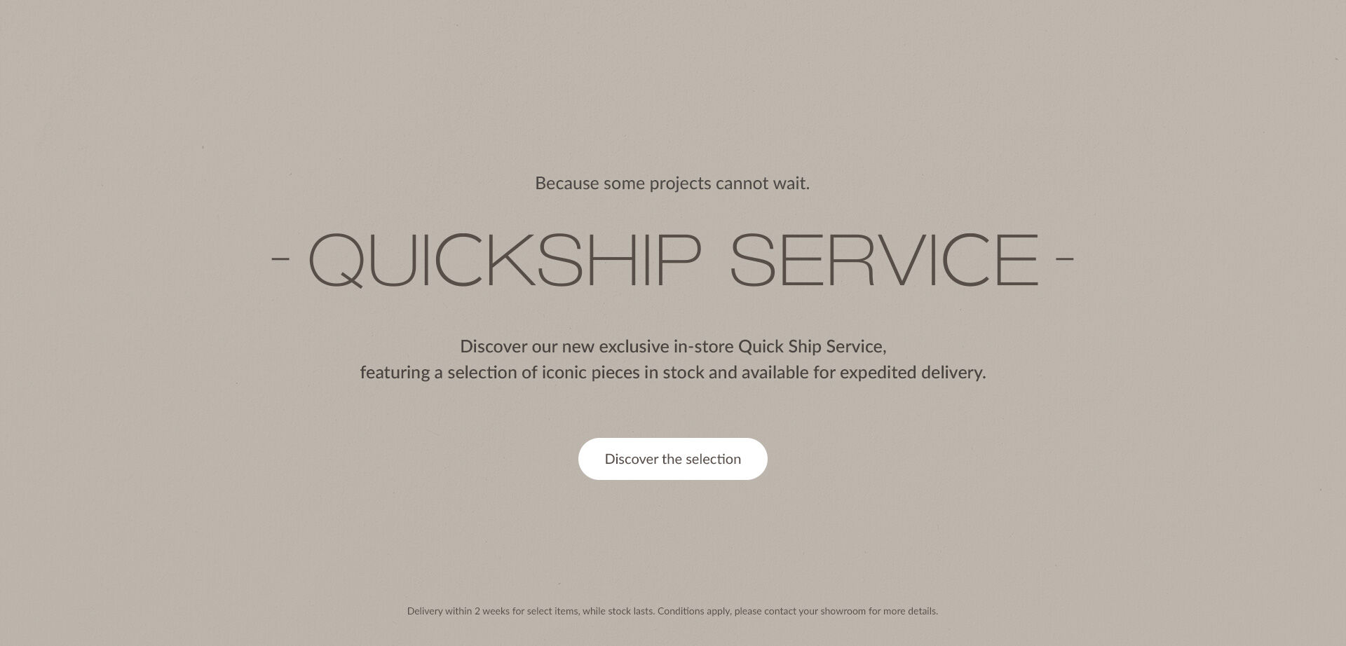 QUICKSHIP SERVICE. Discover our new exclusive in-store Quick Ship Service, featuring a selection of iconic pieces in stock and available for expedited delivery. | Discover the selection | Delivery within 2 weeks for select items, while stock lasts. Conditions apply, please contact your showroom for more details.
