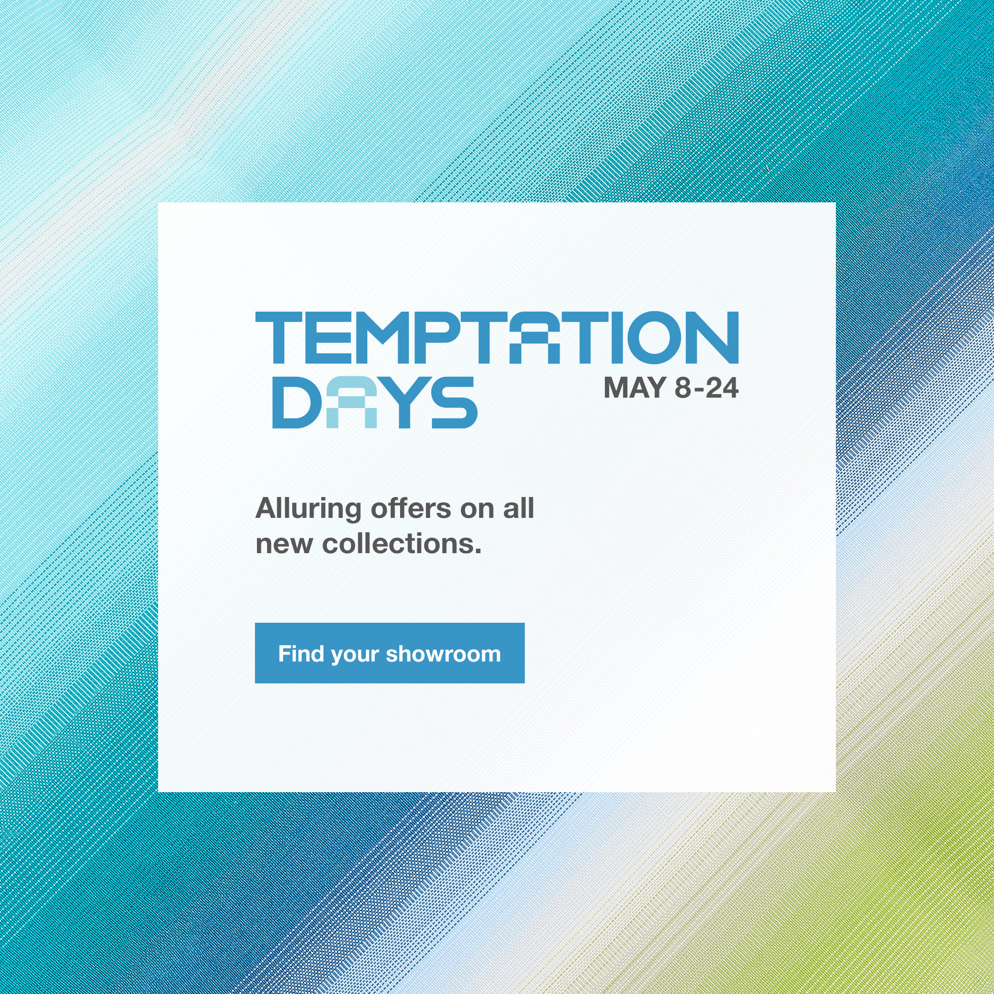 The Temptation Days, until May 24. Find your showroom.