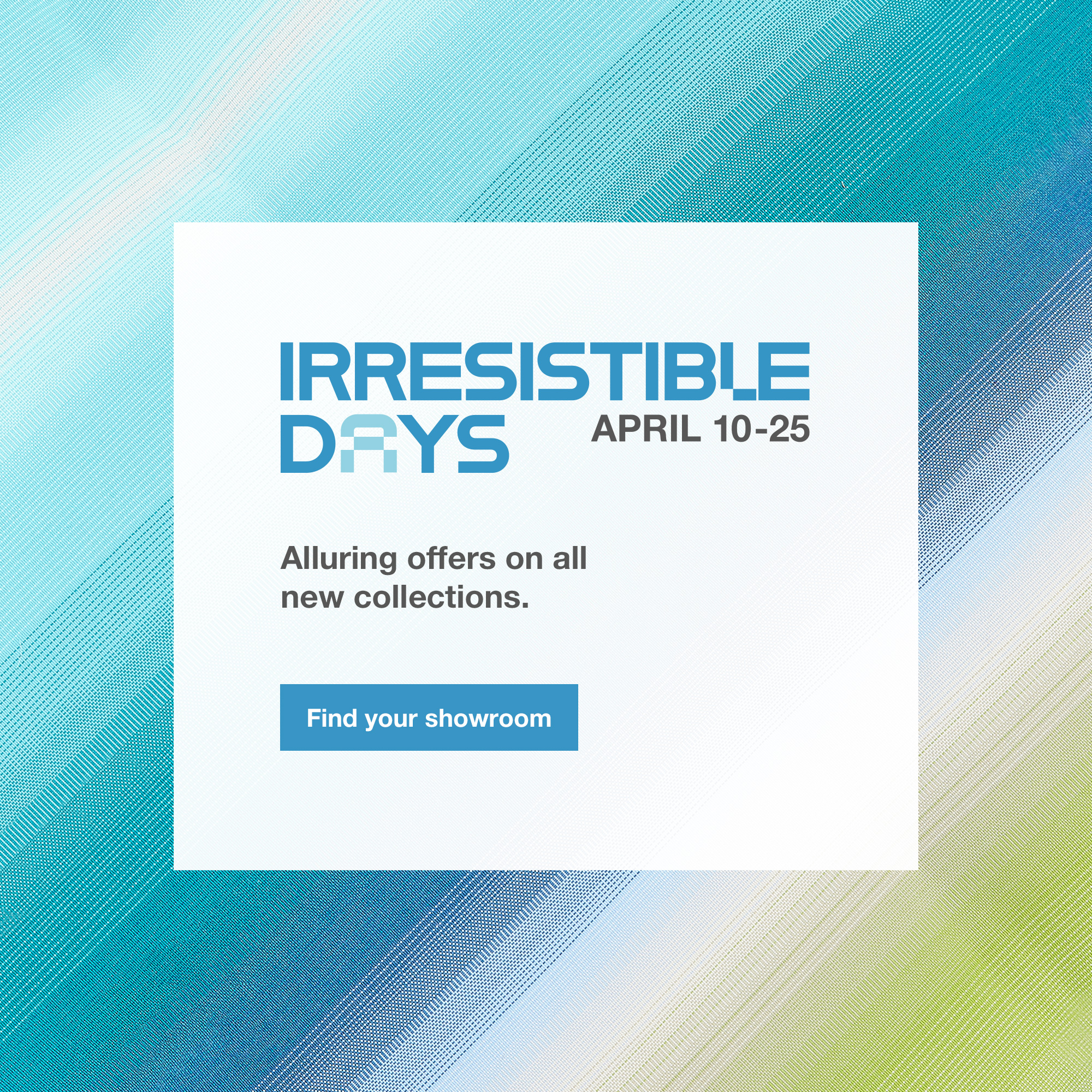 The Irresistible Days, until April 25. Find your showroom.