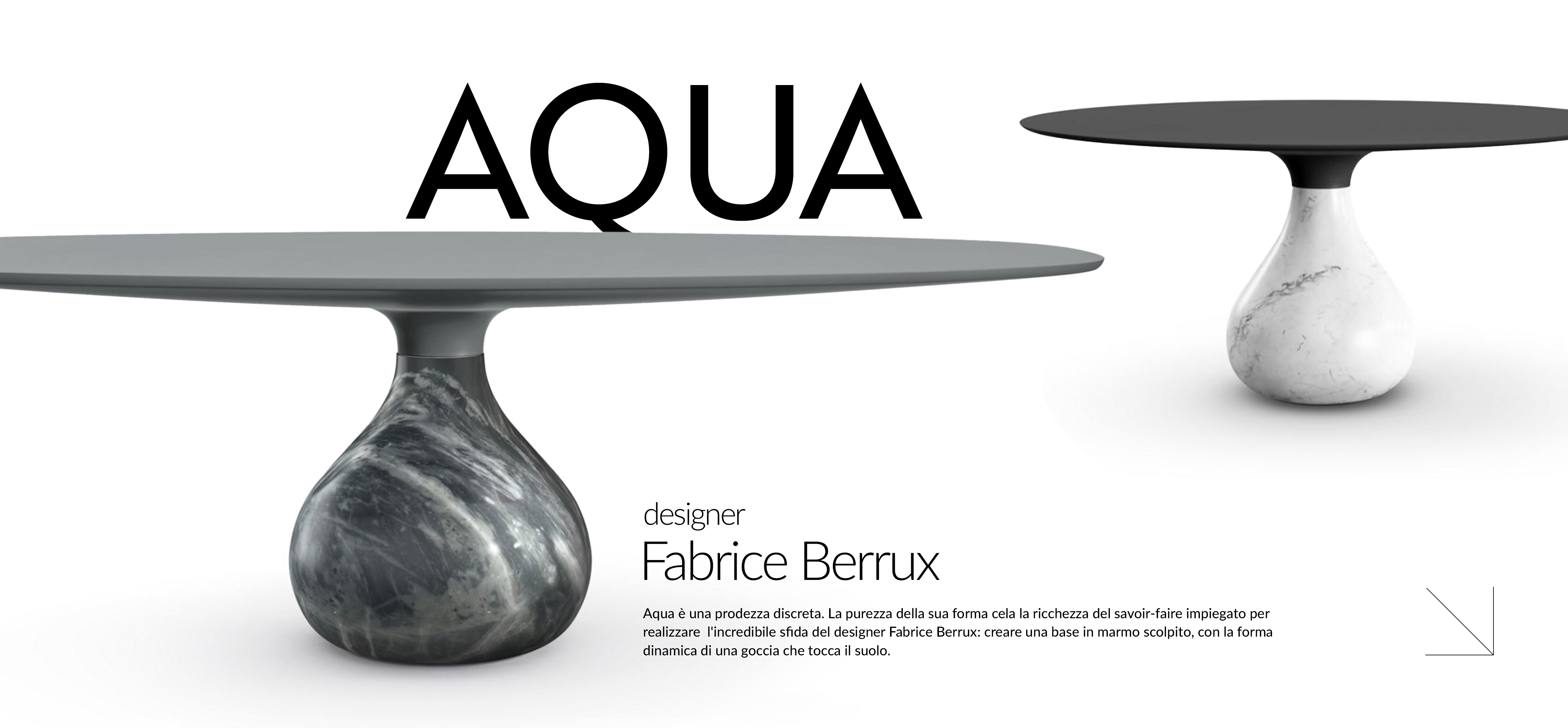 Aqua &egrave; una prodezza discreta. La purezza della sua forma cela la ricchezza del savoir-faire impiegato per realizzare l'incredibile sfida del designer Fabrice Berrux: creare una base in marmo scolpito, con la forma dinamica di una goccia che tocca il suolo.