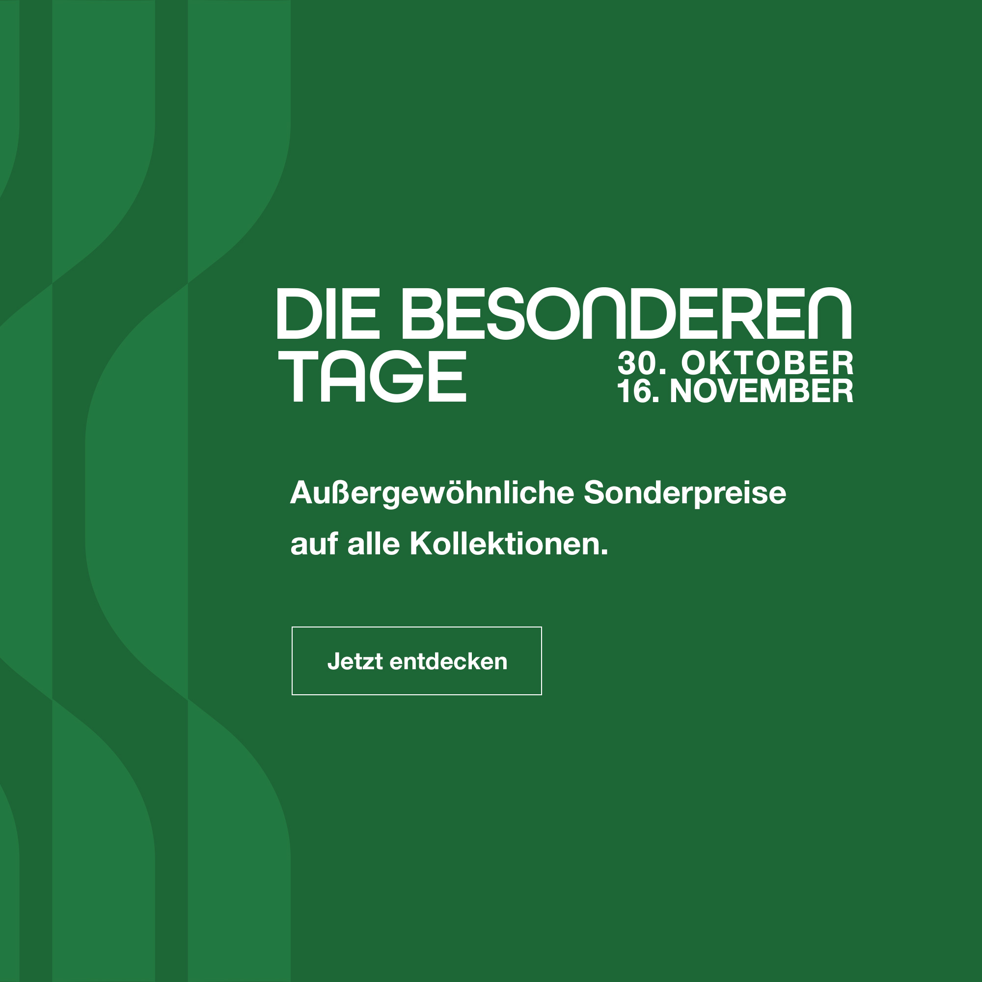 Die Besonderen Tage: vom 30. Oktober bis zum 16. November. Au&szlig;ergew&ouml;hnliche Sonderpreise auf alle Kollektionen. Jetzt entdecken.