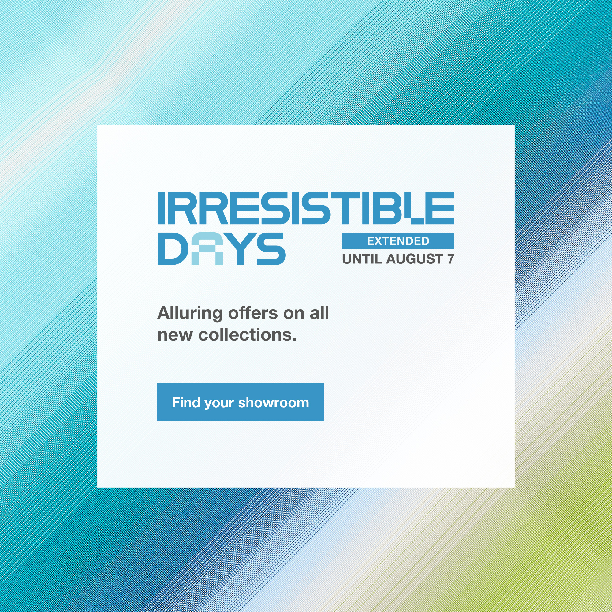 The Irresistible Days, extended until August 7. Find your showroom.