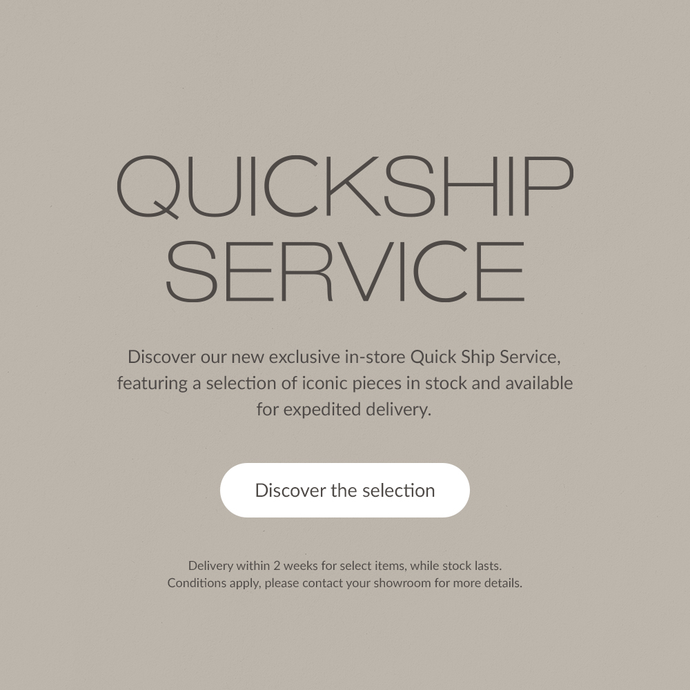 QUICKSHIP SERVICE. Discover our new exclusive in-store Quick Ship Service, featuring a selection of iconic pieces in stock and available for expedited delivery. | Discover the selection | Delivery within 4 weeks for select items, while stock lasts. Conditions apply, please contact your showroom for more details.