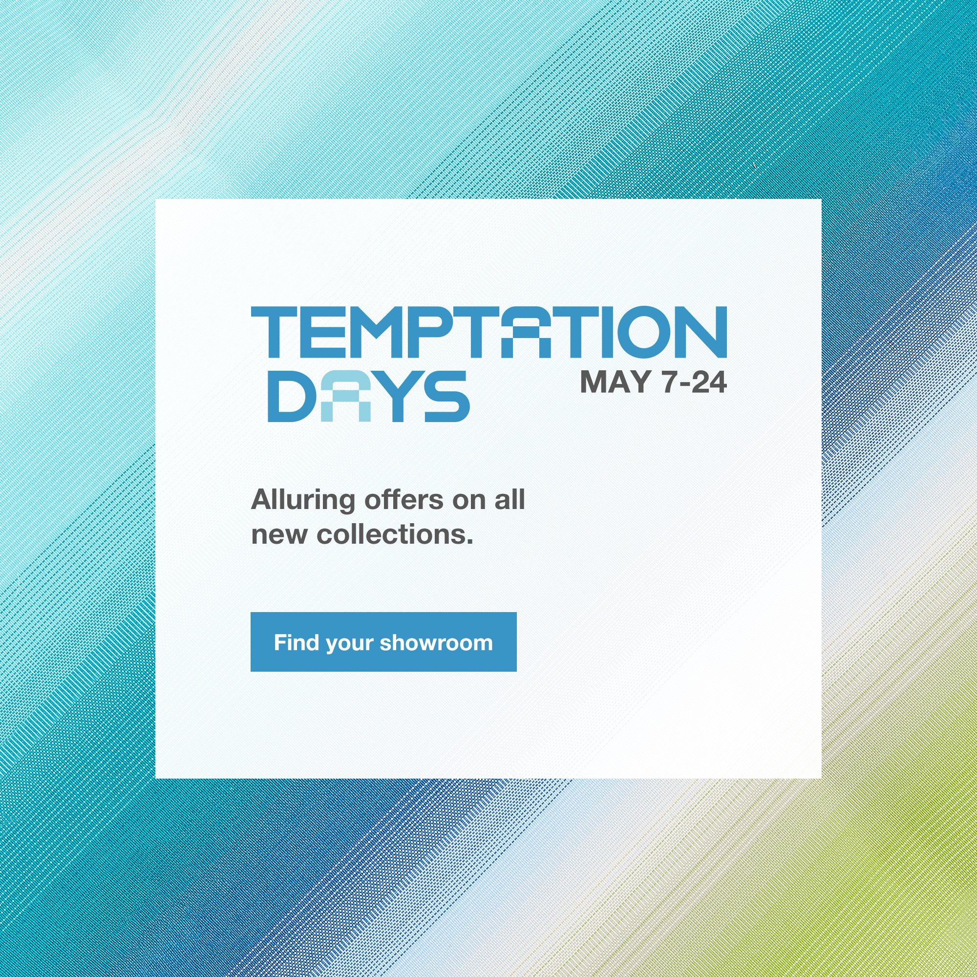 The Temptation Days, until May 24. Alluring offers on all new collections. Find your showroom.