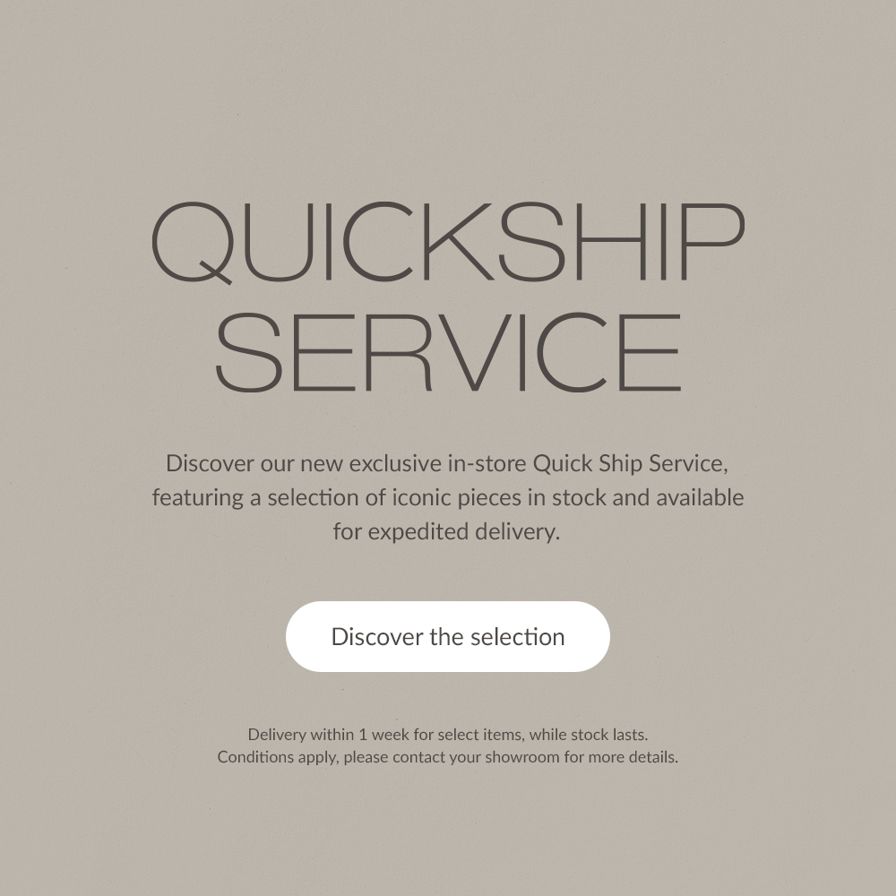QUICKSHIP SERVICE. Discover our new exclusive in-store Quick Ship Service, featuring a selection of iconic pieces in stock and available for expedited delivery. | Discover the selection | Delivery within 1 week for select items, while stock lasts. Conditions apply, please contact your showroom for more details.