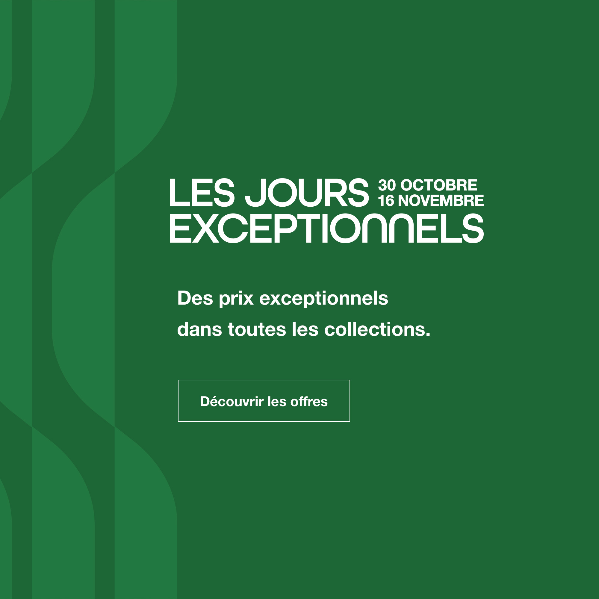 Les Jours Exceptionnels : du 30 octobre au 16 novembre - Des prix exceptionnels dans toutes les collections. - D&eacute;couvrir les offres