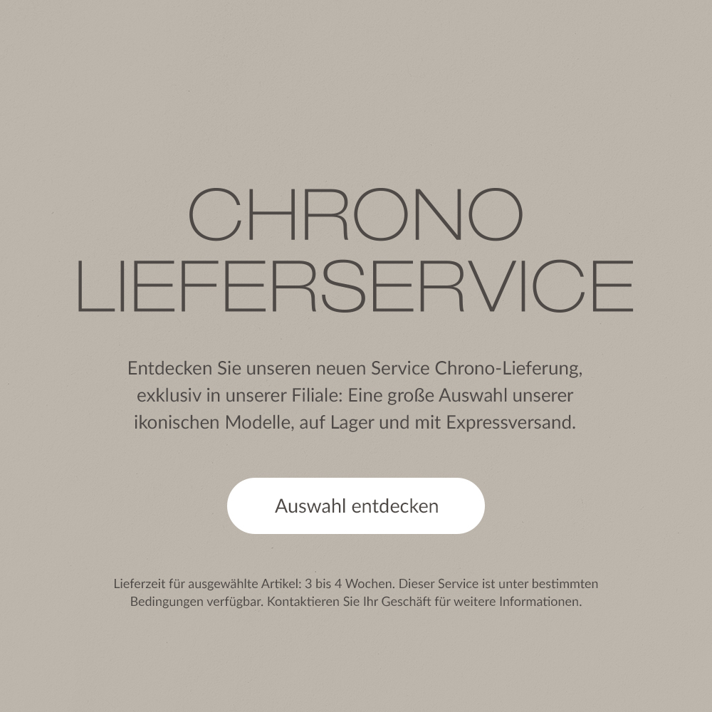 CHRONO-LIEFERSERVICE. Entdecken Sie unseren neuen Service Chrono-Lieferung, exklusiv in unserer Filiale: Eine gro&szlig;e Auswahl unserer ikonischen Modelle, auf Lager und mit Expressversand. | Auswahl entdecken | Lieferzeit f&uuml;r ausgew&auml;hlte Artikel: 3 bis 4 Wochen. Dieser Service ist unter bestimmten Bedingungen verf&uuml;gbar. Kontaktieren Sie Ihr Gesch&auml;ft f&uuml;r weitere Informationen.