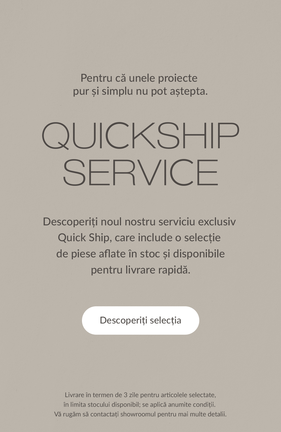 Pentru că unele proiecte pur și simplu nu pot aștepta. - Quickship Service - Descoperiți noul nostru serviciu exclusiv Quick Ship, care include o selecție de piese aflate &icirc;n stoc și disponibile pentru livrare rapidă. Descoperiți selecția. Livrare &icirc;n termen de 3 zile pentru articolele selectate, &icirc;n limita stocului disponibil; se aplică anumite condiții. Vă rugăm să contactați showroomul pentru mai multe detalii.
