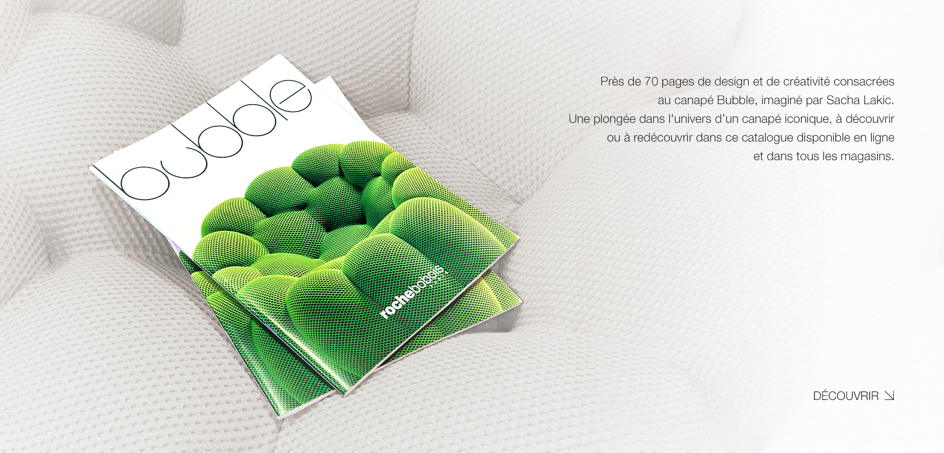 Bubble. Pr&egrave;s de 70 pages de design et de cr&eacute;ativit&eacute; consacr&eacute;es au canap&eacute; Bubble, imagin&eacute; par Sacha Lakic. Une plong&eacute;e dans l'univers d&rsquo;un canap&eacute; iconique, &agrave; d&eacute;couvrir ou &agrave; red&eacute;couvrir dans ce catalogue disponible en ligne et dans tous les magasins. > D&eacute;couvrir