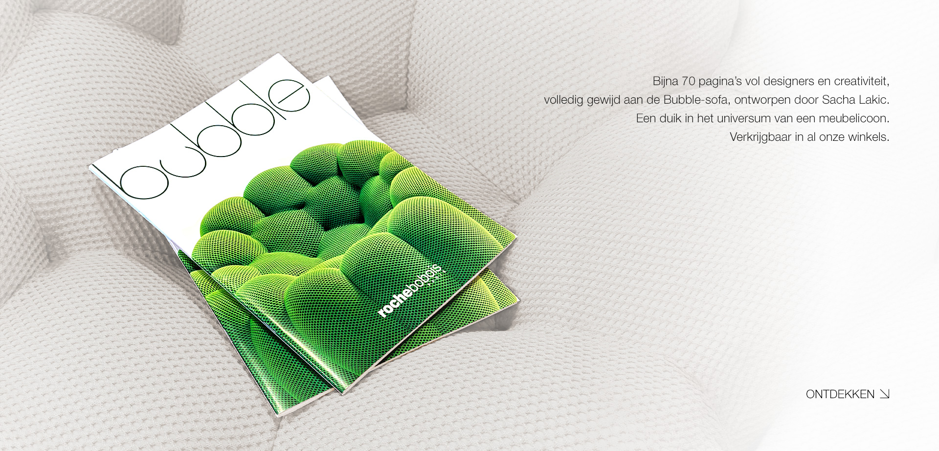 Bubble. Bijna 70 pagina&rsquo;s vol designers en creativiteit,  volledig gewijd aan de Bubble-sofa, ontworpen door Sacha Lakic. Een duik in het universum van een meubelicoon.  Verkrijgbaar in al onze winkels. > Ontdekken.