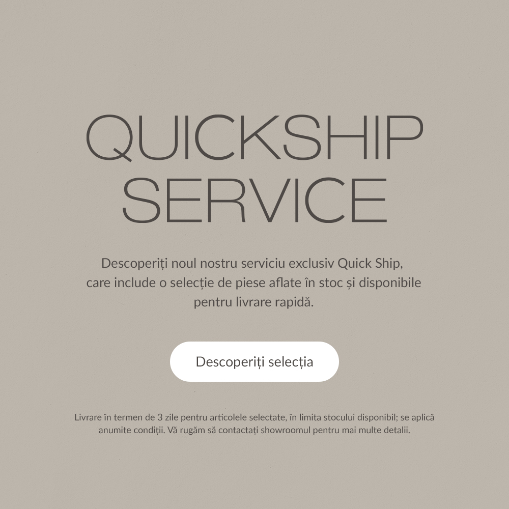 Quickship Service - Descoperiți noul nostru serviciu exclusiv Quick Ship, care include o selecție de piese aflate &icirc;n stoc și disponibile pentru livrare rapidă. Descoperiți selecția. Livrare &icirc;n termen de 3 zile pentru articolele selectate, &icirc;n limita stocului disponibil; se aplică anumite condiții. Vă rugăm să contactați showroomul pentru mai multe detalii.
