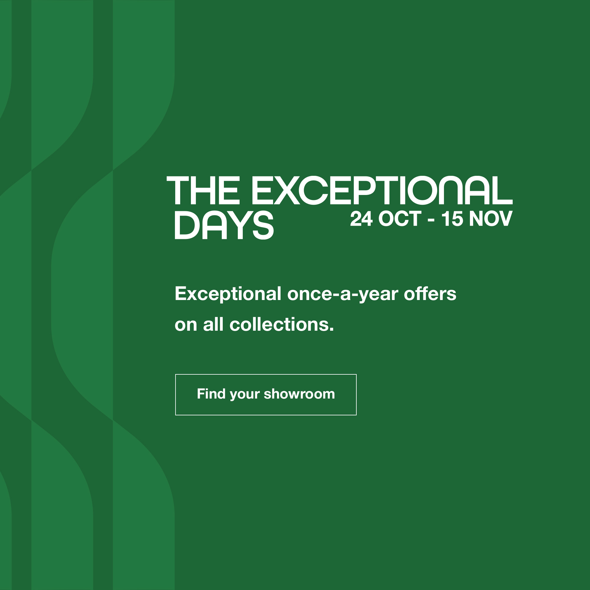 The Exceptional Days: from 24 October until 15 November. Find your showroom.
