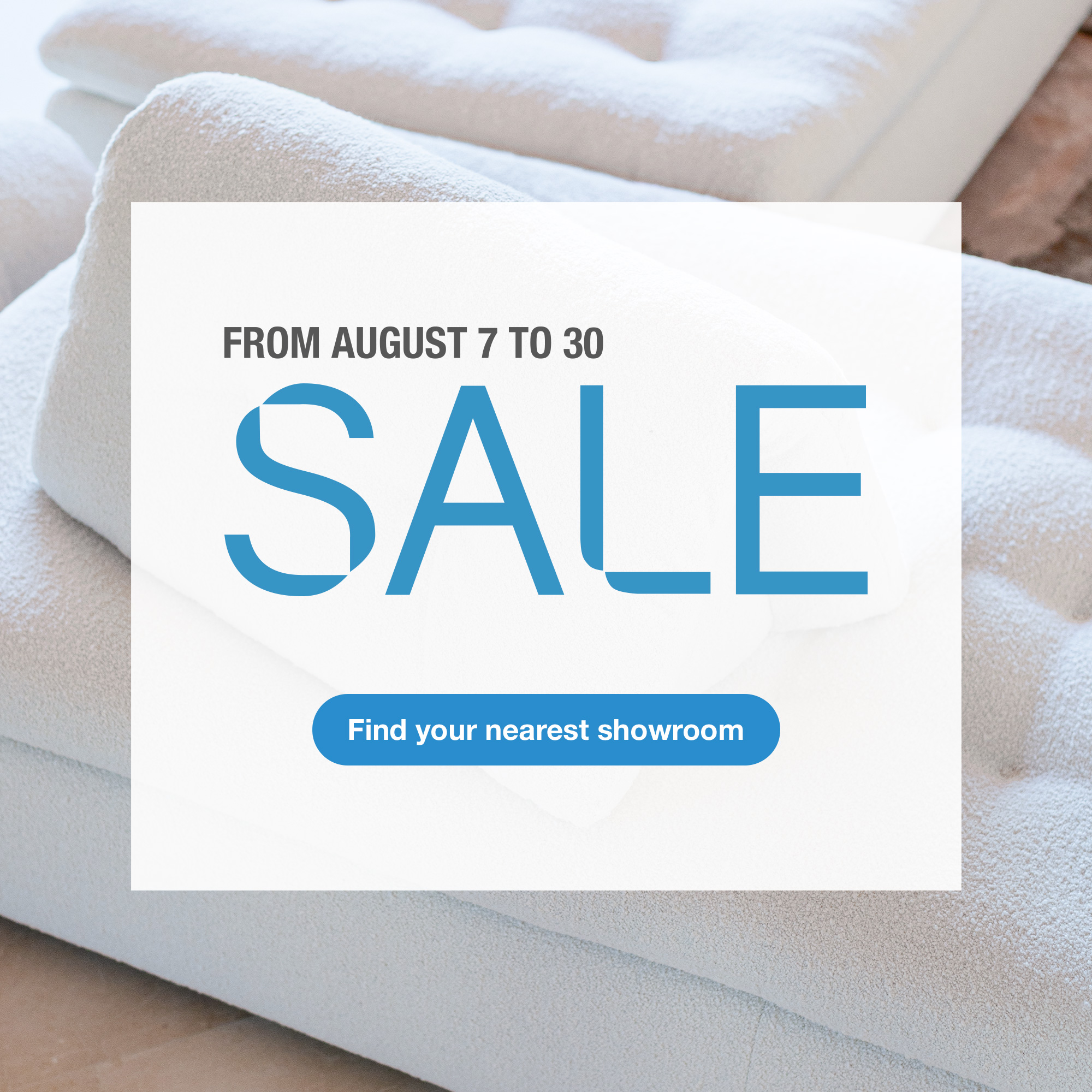 Sale, from August 7 to 30. > Find your nearest showroom
